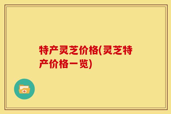 特产灵芝价格(灵芝特产价格一览)