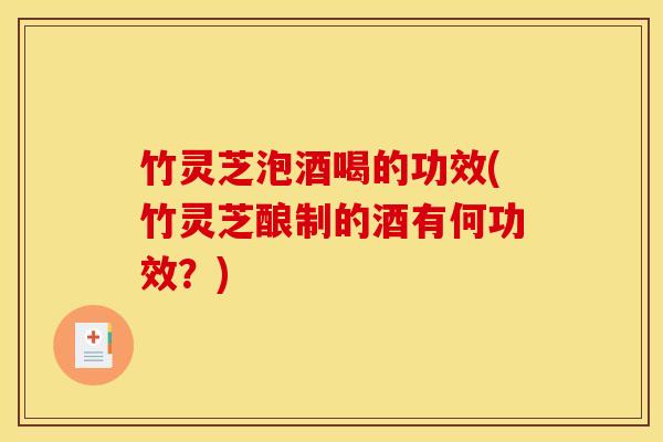 竹灵芝泡酒喝的功效(竹灵芝酿制的酒有何功效?)