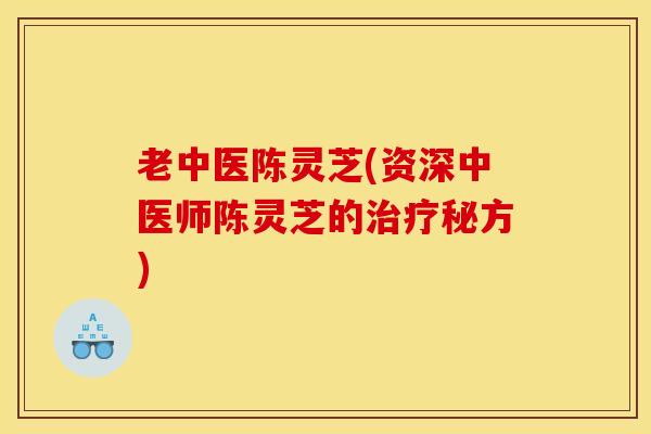 老中医陈灵芝(资深中医师陈灵芝的治疗秘方)