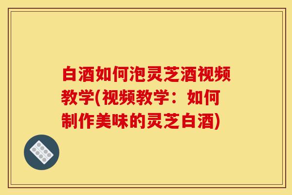 白酒如何泡灵芝酒视频教学(视频教学：如何制作美味的灵芝白酒)