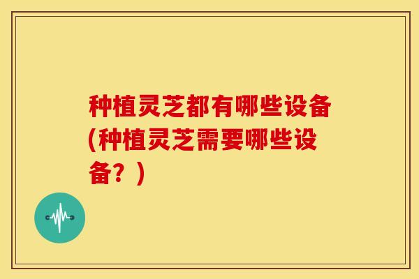 种植灵芝都有哪些设备(种植灵芝需要哪些设备?)