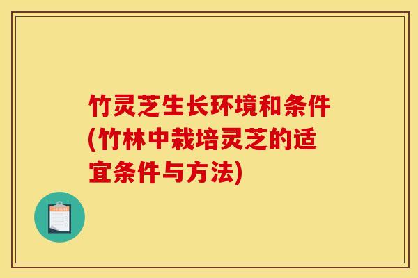 竹灵芝生长环境和条件(竹林中栽培灵芝的适宜条件与方法)