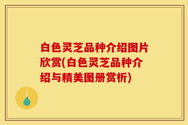 白色灵芝品种介绍图片欣赏(白色灵芝品种介绍与精美图册赏析)