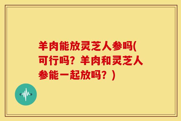 羊肉能放灵芝人参吗(可行吗?羊肉和灵芝人参能一起放吗?)