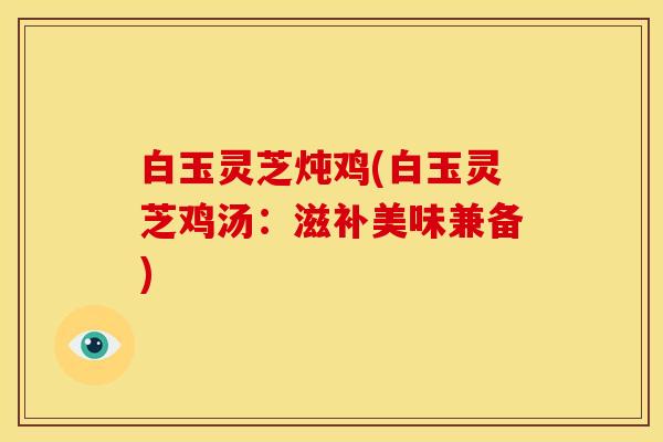 白玉灵芝炖鸡(白玉灵芝鸡汤:滋补美味兼备)