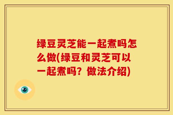 绿豆灵芝能一起煮吗怎么做(绿豆和灵芝可以一起煮吗？做法介绍)