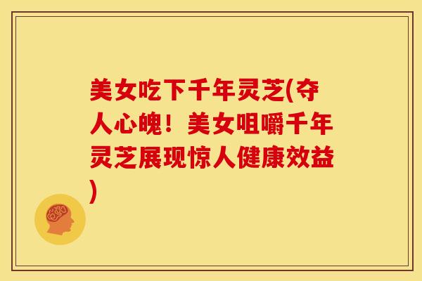 美女吃下千年灵芝(夺人心魄!美女咀嚼千年灵芝展现惊人健康效益)