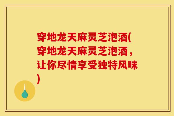 穿地龙天麻灵芝泡酒(穿地龙天麻灵芝泡酒，让你尽情享受独特风味)
