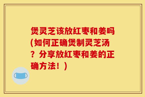 煲灵芝该放红枣和姜吗(如何正确煲制灵芝汤?分享放红枣和姜的正确方法!)
