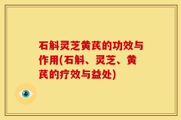 石斛灵芝黄芪的功效与作用(石斛、灵芝、黄芪的疗效与益处)