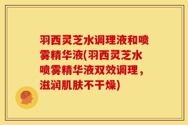 羽西灵芝水调理液和喷雾精华液(羽西灵芝水喷雾精华液双效调理,滋润肌肤不干燥)