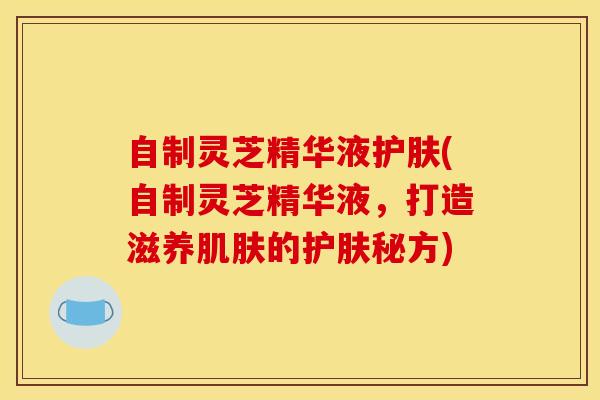 自制灵芝精华液护肤(自制灵芝精华液,打造滋养肌肤的护肤秘方)