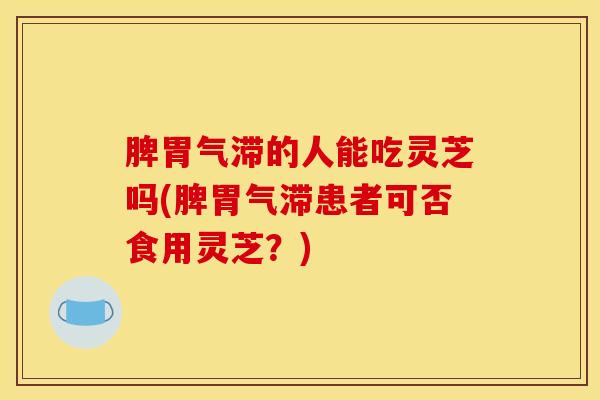脾胃气滞的人能吃灵芝吗(脾胃气滞患者可否食用灵芝?)