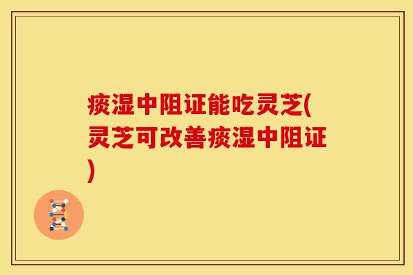 痰湿中阻证能吃灵芝(灵芝可改善痰湿中阻证)