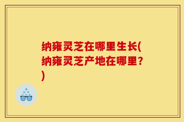 纳雍灵芝在哪里生长(纳雍灵芝产地在哪里?)