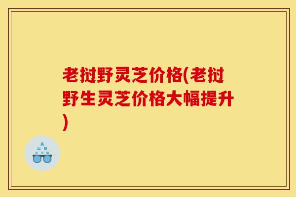 老挝野灵芝价格(老挝野生灵芝价格大幅提升)