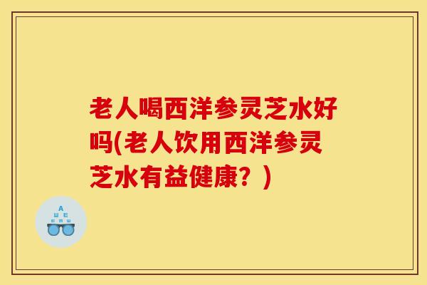 老人喝西洋参灵芝水好吗(老人饮用西洋参灵芝水有益健康?)