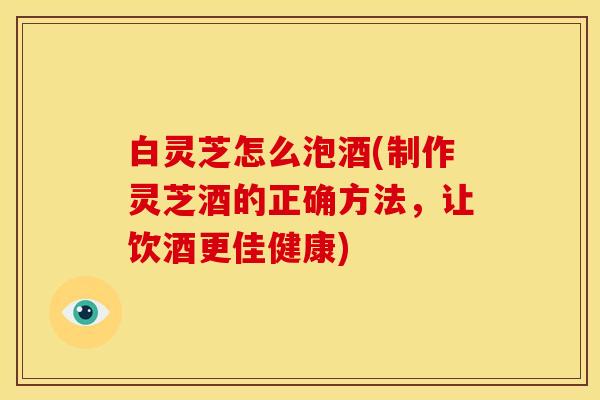 白灵芝怎么泡酒(制作灵芝酒的正确方法,让饮酒更佳健康)