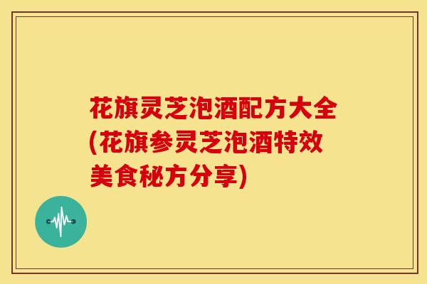 花旗灵芝泡酒配方大全(花旗参灵芝泡酒特效美食秘方分享)