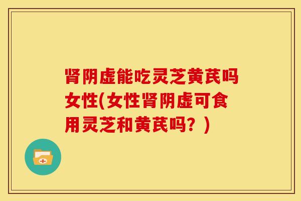肾阴虚能吃灵芝黄芪吗女性(女性肾阴虚可食用灵芝和黄芪吗?)