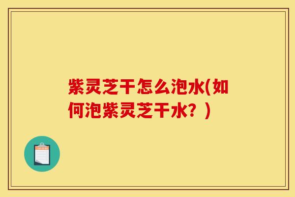 紫灵芝干怎么泡水(如何泡紫灵芝干水?)
