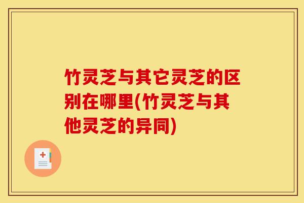 竹灵芝与其它灵芝的区别在哪里(竹灵芝与其他灵芝的异同)
