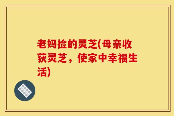 老妈捡的灵芝(母亲收获灵芝,使家中幸福生活)
