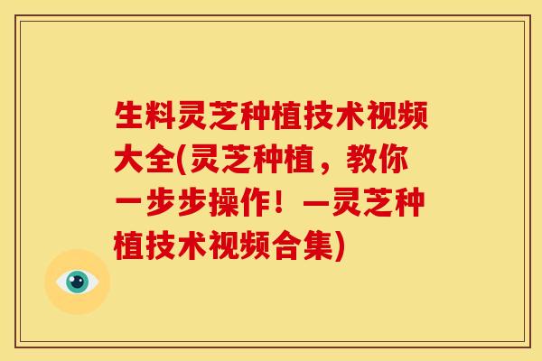 生料灵芝种植技术视频大全(灵芝种植,教你一步步操作!—灵芝种植技术视频合集)