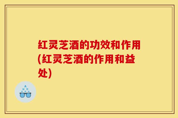 红灵芝酒的功效和作用(红灵芝酒的作用和益处)