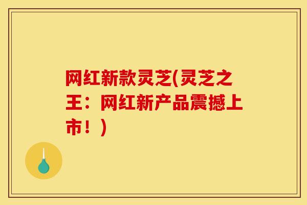 网红新款灵芝(灵芝之王：网红新产品震撼上市！)