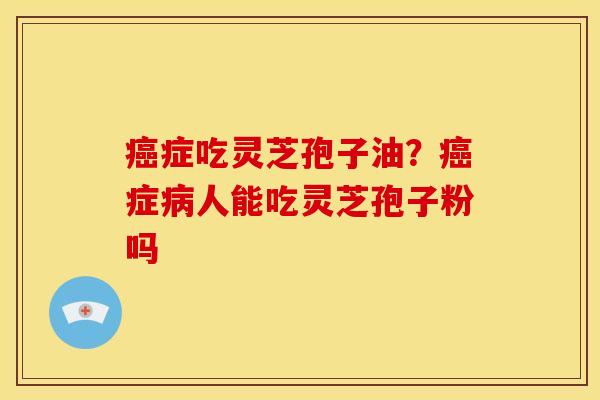 癌症吃灵芝孢子油?癌症病人能吃灵芝孢子粉吗