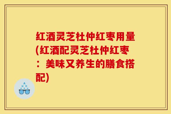 红酒灵芝杜仲红枣用量(红酒配灵芝杜仲红枣：美味又养生的膳食搭配)