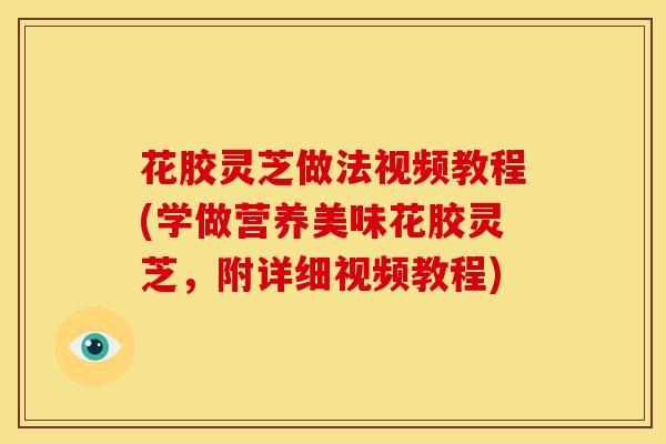 花胶灵芝做法视频教程(学做营养美味花胶灵芝，附详细视频教程)