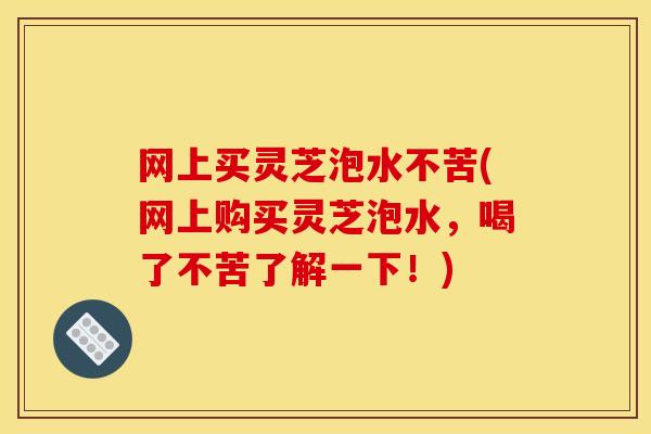 网上买灵芝泡水不苦(网上购买灵芝泡水，喝了不苦了解一下！)