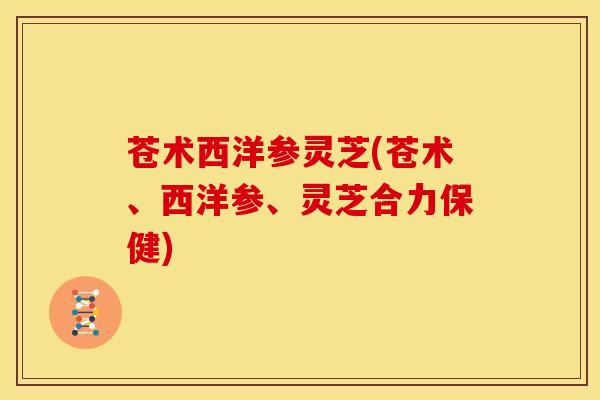 苍术西洋参灵芝(苍术、西洋参、灵芝合力保健)