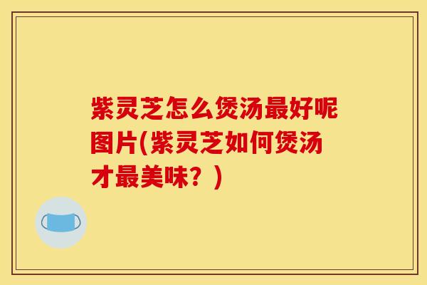 紫灵芝怎么煲汤最好呢图片(紫灵芝如何煲汤才最美味?)