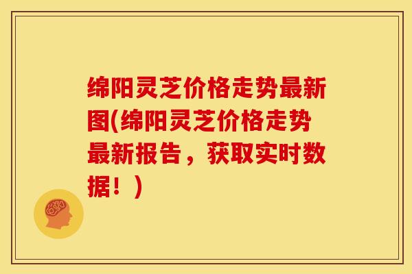 绵阳灵芝价格走势最新图(绵阳灵芝价格走势最新报告,获取实时数据!)