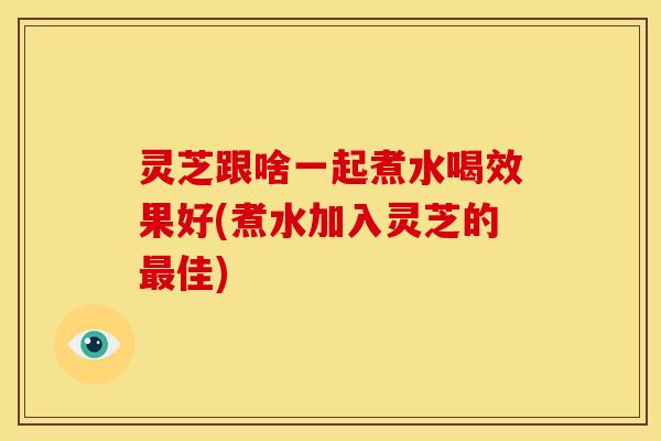 灵芝跟啥一起煮水喝效果好(煮水加入灵芝的最佳)