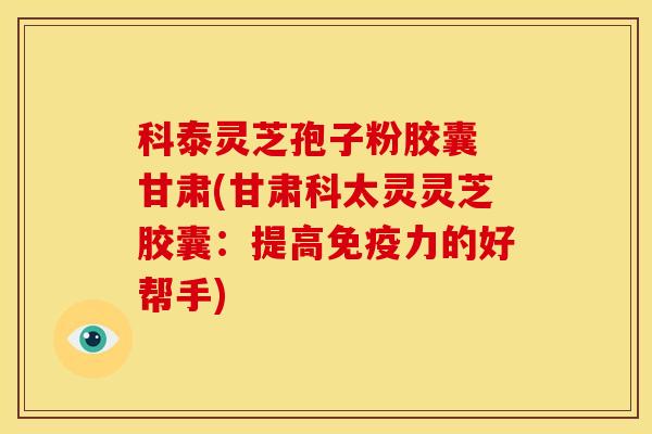 科泰灵芝孢子粉胶囊 甘肃(甘肃科太灵灵芝胶囊:提高免疫力的好帮手)