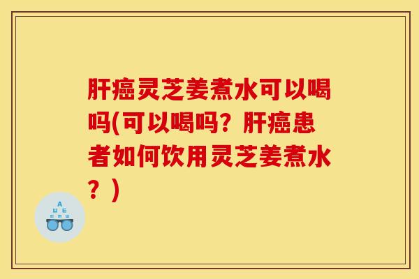 肝癌灵芝姜煮水可以喝吗(可以喝吗?肝癌患者如何饮用灵芝姜煮水?)