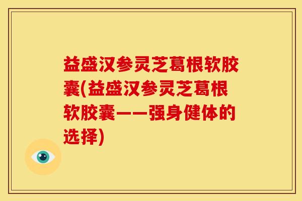 益盛汉参灵芝葛根软胶囊(益盛汉参灵芝葛根软胶囊——强身健体的选择)