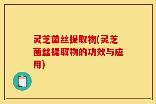 灵芝菌丝提取物(灵芝菌丝提取物的功效与应用)