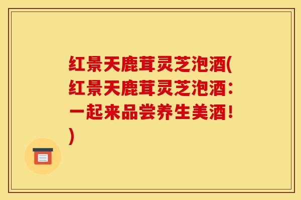 红景天鹿茸灵芝泡酒(红景天鹿茸灵芝泡酒:一起来品尝养生美酒!)