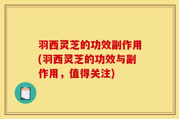 羽西灵芝的功效副作用(羽西灵芝的功效与副作用,值得关注)