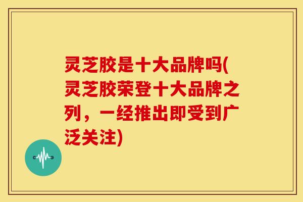 灵芝胶是十大品牌吗(灵芝胶荣登十大品牌之列,一经推出即受到广泛关注)