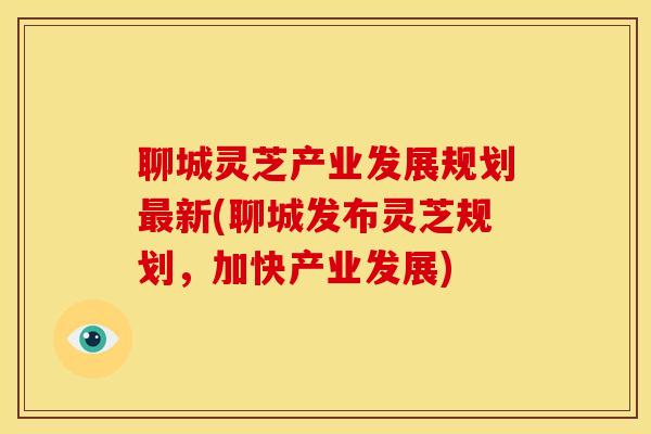 聊城灵芝产业发展规划最新(聊城发布灵芝规划,加快产业发展)