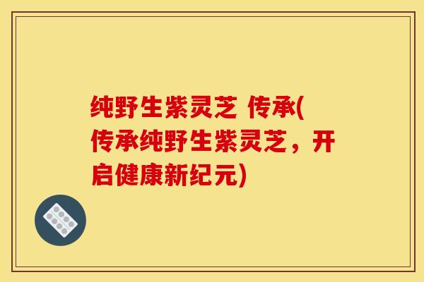 纯野生紫灵芝 传承(传承纯野生紫灵芝,开启健康新纪元)