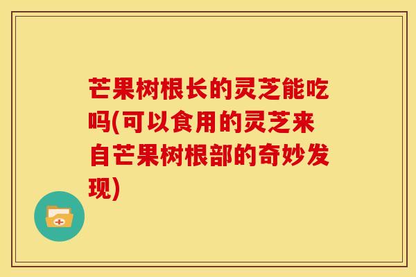 芒果树根长的灵芝能吃吗(可以食用的灵芝来自芒果树根部的奇妙发现)