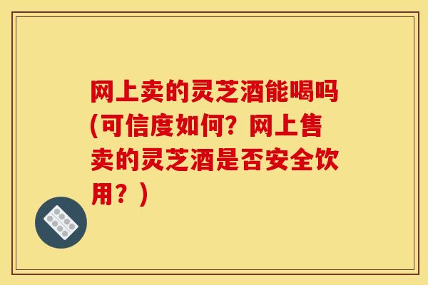 网上卖的灵芝酒能喝吗(可信度如何？网上售卖的灵芝酒是否安全饮用？)