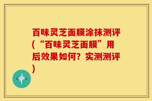 百味灵芝面膜涂抹测评(“百味灵芝面膜”用后效果如何?实测测评)